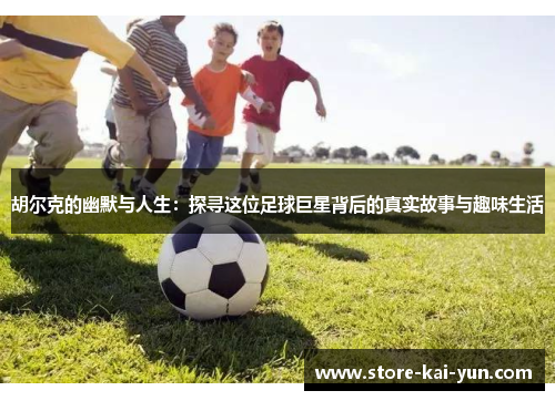 胡尔克的幽默与人生:探寻这位足球巨星背后的真实故事与趣味生活 胡尔克的幽默与人生:探寻这位足球巨星背后的真实故事与趣味生活