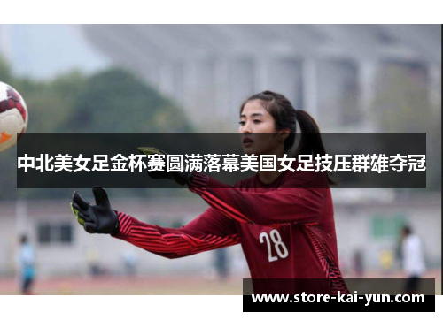 中北美女足金杯赛圆满落幕美国女足技压群雄夺冠