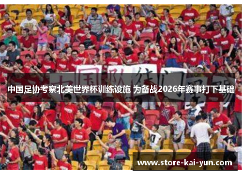 中国足协考察北美世界杯训练设施 为备战2026年赛事打下基础 中国足协考察北美世界杯训练设施 为备战2026年赛事打下基础