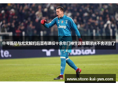 什琴斯尼与尤文解约后宣布退役十余年门神生涯落幕球迷不舍送别了 什琴斯尼与尤文解约后宣布退役十余年门神生涯落幕球迷不舍送别了