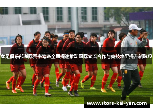 女足俱乐部洲际赛事筹备全面提速推动国际交流合作与竞技水平提升新阶段 女足俱乐部洲际赛事筹备全面提速推动国际交流合作与竞技水平提升新阶段